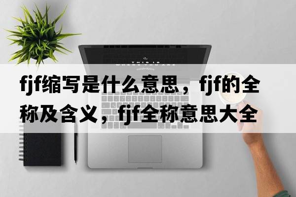 fjf縮寫(xiě)是什么意思，fjf的全稱(chēng)及含義，fjf全稱(chēng)意思大全