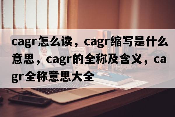 cagr怎么讀，cagr縮寫(xiě)是什么意思，cagr的全稱(chēng)及含義，cagr全稱(chēng)意思大全