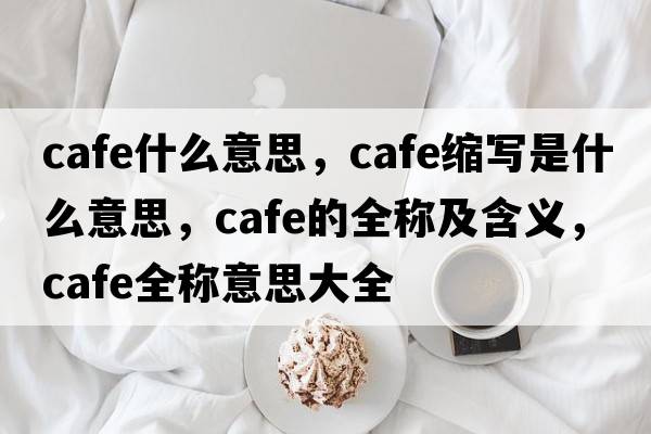 cafe什么意思，cafe縮寫(xiě)是什么意思，cafe的全稱(chēng)及含義，cafe全稱(chēng)意思大全