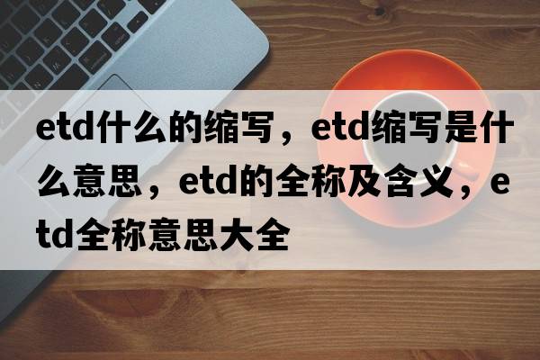 etd什么的縮寫(xiě)，etd縮寫(xiě)是什么意思，etd的全稱(chēng)及含義，etd全稱(chēng)意思大全
