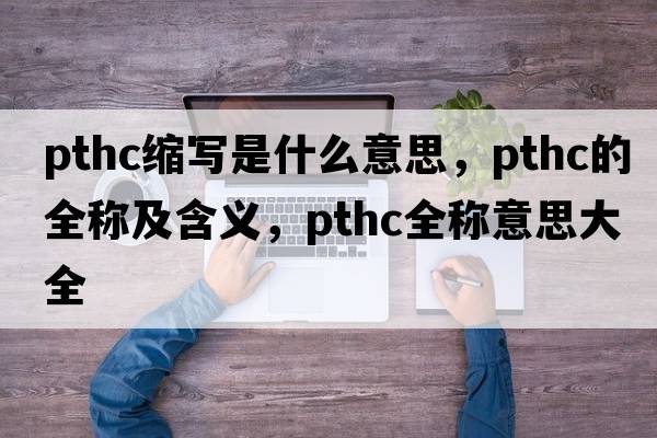 pthc縮寫(xiě)是什么意思，pthc的全稱(chēng)及含義，pthc全稱(chēng)意思大全