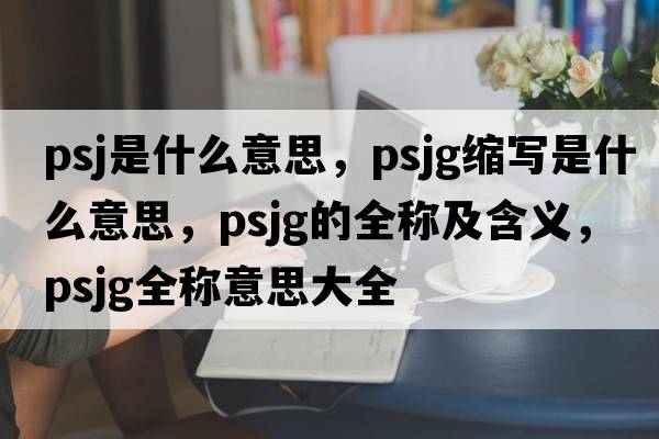 PSJ是什么意思，psjg縮寫(xiě)是什么意思，psjg的全稱(chēng)及含義，psjg全稱(chēng)意思大全