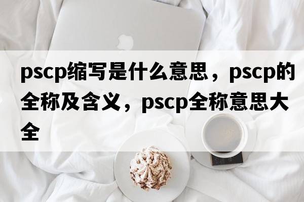 pscp縮寫(xiě)是什么意思，pscp的全稱(chēng)及含義，pscp全稱(chēng)意思大全