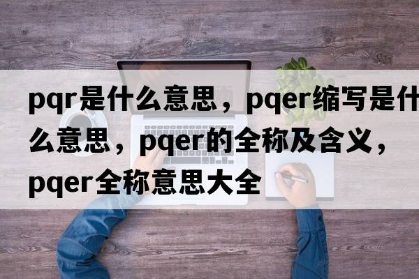 pqr是什么意思，pqer縮寫(xiě)是什么意思，pqer的全稱(chēng)及含義，pqer全稱(chēng)意思大全