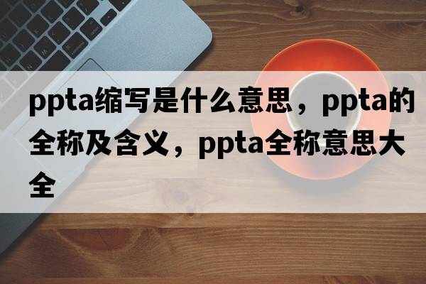 ppta縮寫(xiě)是什么意思，ppta的全稱(chēng)及含義，ppta全稱(chēng)意思大全