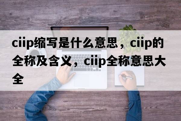 ciip縮寫(xiě)是什么意思，ciip的全稱(chēng)及含義，ciip全稱(chēng)意思大全