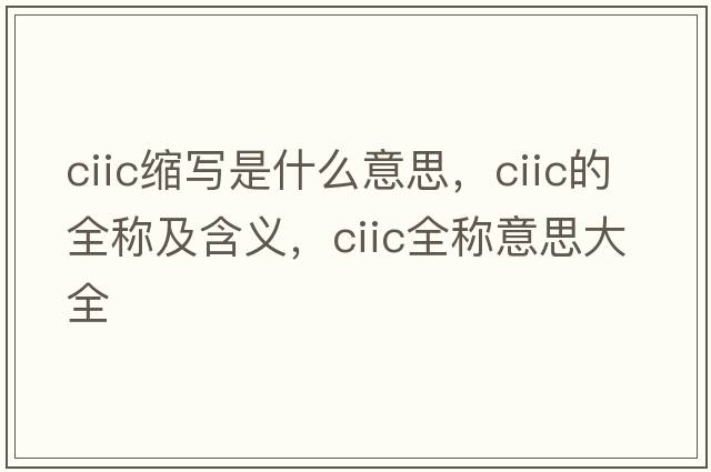 ciic縮寫(xiě)是什么意思，ciic的全稱(chēng)及含義，ciic全稱(chēng)意思大全