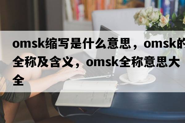 omsk縮寫(xiě)是什么意思，omsk的全稱(chēng)及含義，omsk全稱(chēng)意思大全