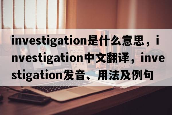 investigation是什么意思，investigation中文翻譯，investigation發(fā)音、用法及例句