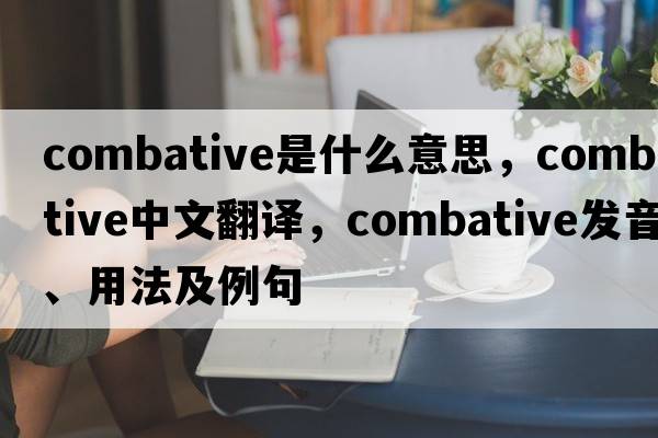 combative是什么意思，combative中文翻譯，combative發(fā)音、用法及例句
