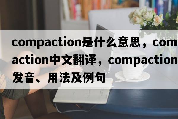 compaction是什么意思，compaction中文翻譯，compaction發(fā)音、用法及例句