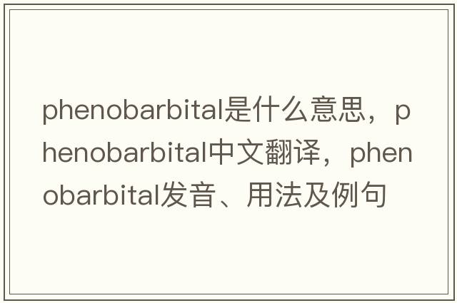 phenobarbital是什么意思，phenobarbital中文翻譯，phenobarbital發(fā)音、用法及例句