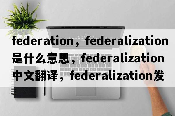 federation，federalization是什么意思，federalization中文翻譯，federalization發(fā)音、用法及例句