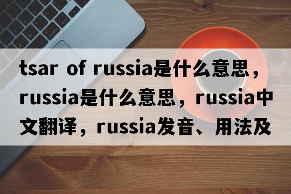 tsar of russia是什么意思，Russia是什么意思，Russia中文翻譯，Russia發(fā)音、用法及例句