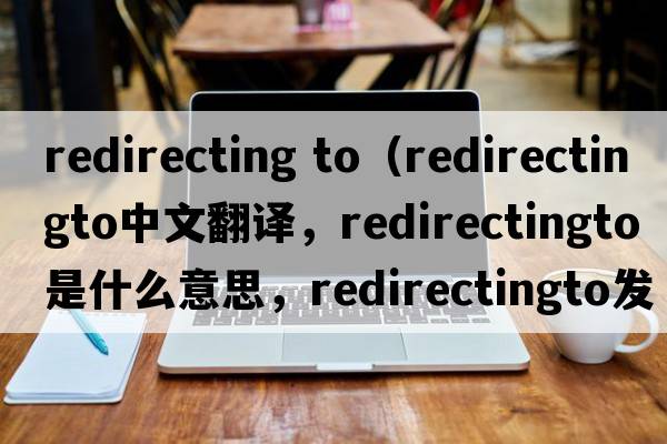 redirecting to（redirectingto中文翻譯，redirectingto是什么意思，redirectingto發(fā)音、用法及例句）