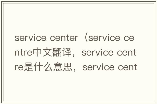 service center（service centre中文翻譯，service centre是什么意思，service centre發(fā)音、用法及例句）