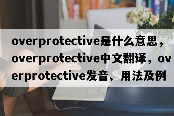 overprotective是什么意思，overprotective中文翻譯，overprotective發(fā)音、用法及例句