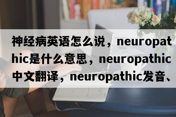 神經(jīng)病英語(yǔ)怎么說(shuō)，neuropathic是什么意思，neuropathic中文翻譯，neuropathic發(fā)音、用法及例句
