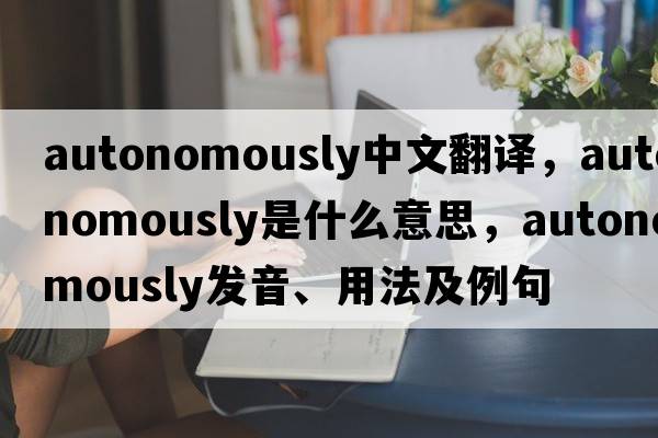 autonomously中文翻譯，autonomously是什么意思，autonomously發(fā)音、用法及例句