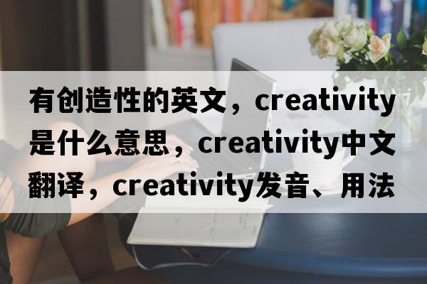 有創(chuàng  )造性的英文，creativity是什么意思，creativity中文翻譯，creativity發(fā)音、用法及例句