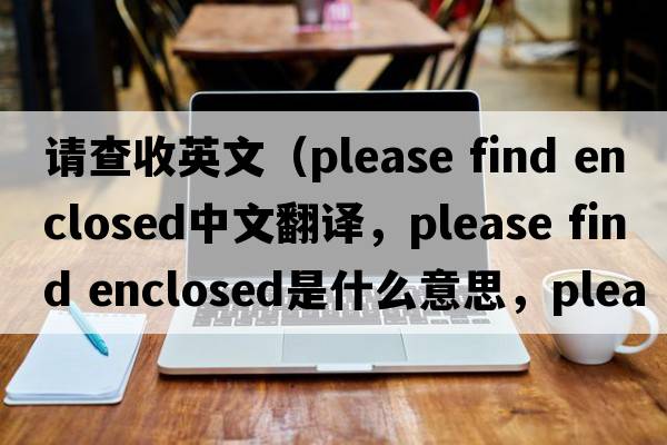 請查收英文（please find enclosed中文翻譯，please find enclosed是什么意思，please find enclosed發(fā)音、用法及例句）
