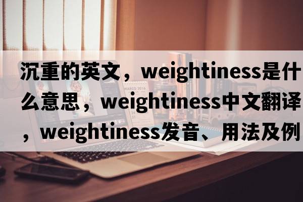 沉重的英文，weightiness是什么意思，weightiness中文翻譯，weightiness發(fā)音、用法及例句