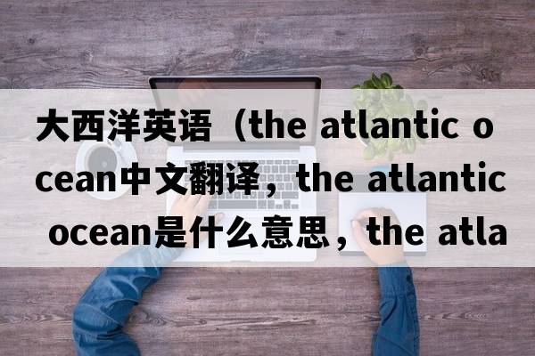 大西洋英語(yǔ)（the atlantic ocean中文翻譯，the atlantic ocean是什么意思，the atlantic ocean發(fā)音、用法及例句）