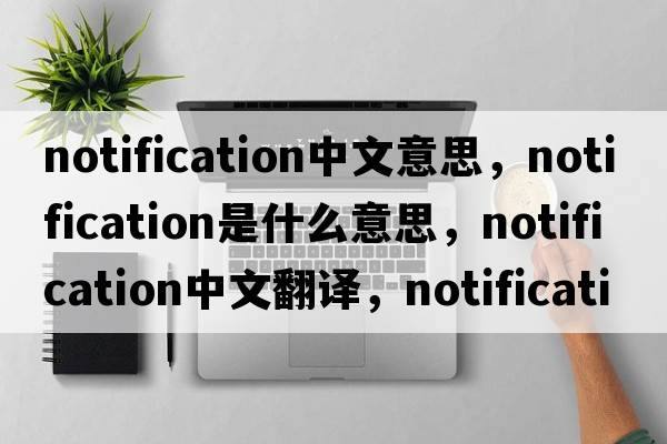 notification中文意思，notification是什么意思，notification中文翻譯，notification發(fā)音、用法及例句
