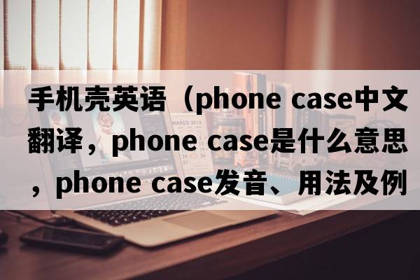 手機殼英語(yǔ)（phone case中文翻譯，phone case是什么意思，phone case發(fā)音、用法及例句）