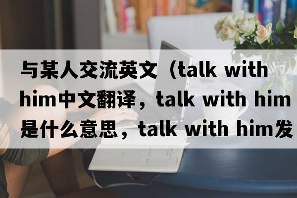 與某人交流英文（talk with him中文翻譯，talk with him是什么意思，talk with him發(fā)音、用法及例句）