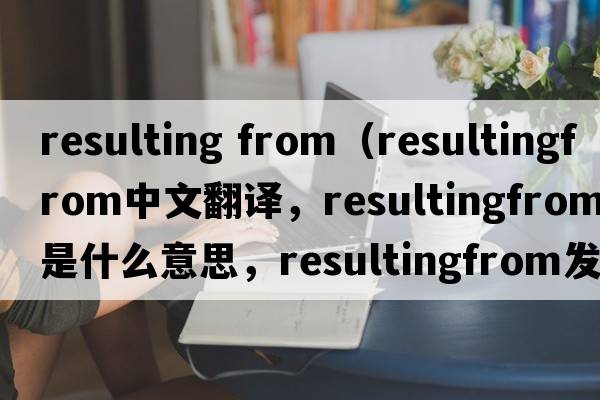 resulting from（resultingfrom中文翻譯，resultingfrom是什么意思，resultingfrom發(fā)音、用法及例句）