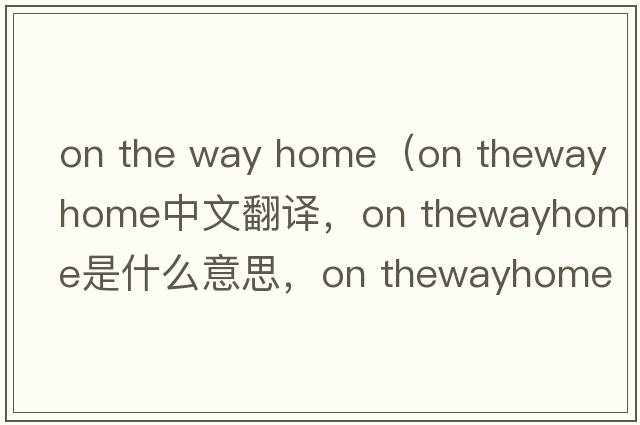 on the way home（on thewayhome中文翻譯，on thewayhome是什么意思，on thewayhome發(fā)音、用法及例句）
