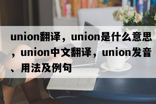 union翻譯，union是什么意思，union中文翻譯，union發(fā)音、用法及例句