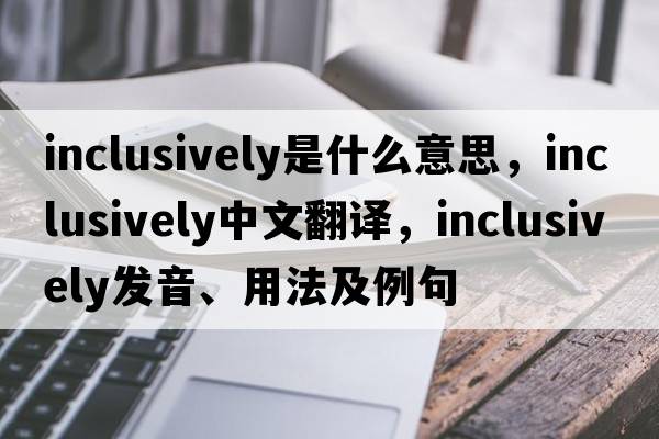 inclusively是什么意思，inclusively中文翻譯，inclusively發(fā)音、用法及例句