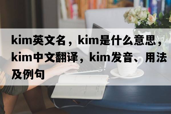 kim英文名，kim是什么意思，kim中文翻譯，kim發(fā)音、用法及例句