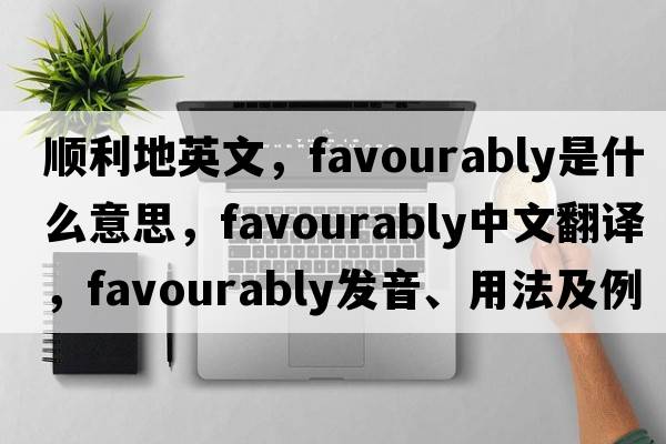 順利地英文，favourably是什么意思，favourably中文翻譯，favourably發(fā)音、用法及例句
