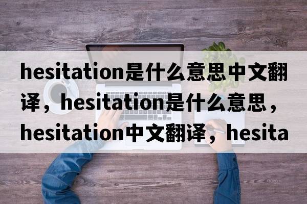 hesitation是什么意思中文翻譯，hesitation是什么意思，hesitation中文翻譯，hesitation發(fā)音、用法及例句