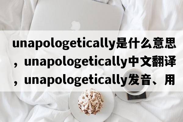 unapologetically是什么意思，unapologetically中文翻譯，unapologetically發(fā)音、用法及例句