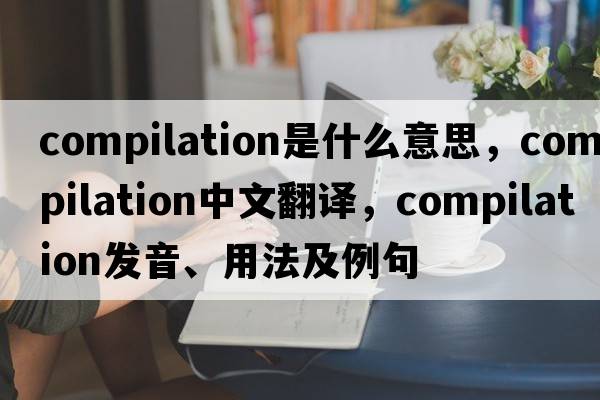 compilation是什么意思，compilation中文翻譯，compilation發(fā)音、用法及例句