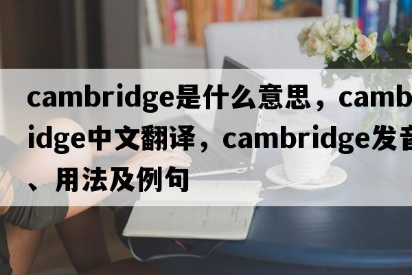 Cambridge是什么意思，Cambridge中文翻譯，Cambridge發(fā)音、用法及例句