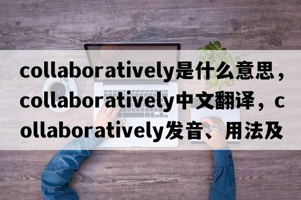 collaboratively是什么意思，collaboratively中文翻譯，collaboratively發(fā)音、用法及例句