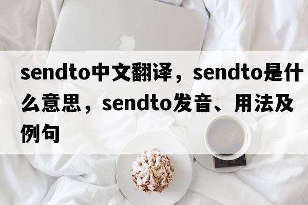 sendto中文翻譯，sendto是什么意思，sendto發(fā)音、用法及例句