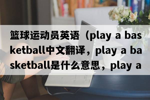 籃球運動(dòng)員英語(yǔ)（play a basketball中文翻譯，play a basketball是什么意思，play a basketball發(fā)音、用法及例句）