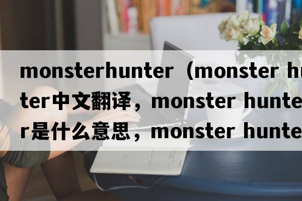 monsterhunter（monster hunter中文翻譯，monster hunter是什么意思，monster hunter發(fā)音、用法及例句）