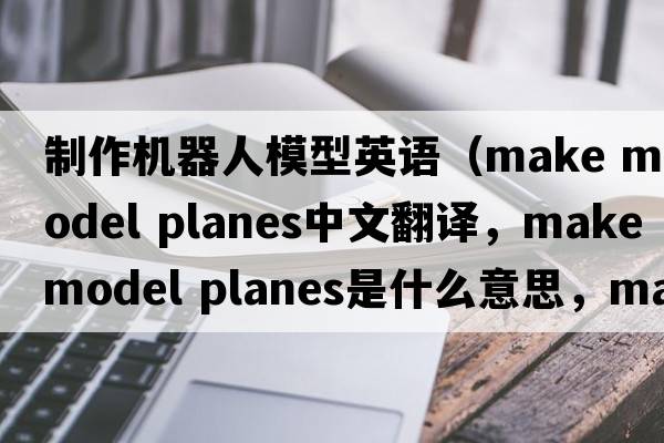 制作機器人模型英語(yǔ)（make model planes中文翻譯，make model planes是什么意思，make model planes發(fā)音、用法及例句）