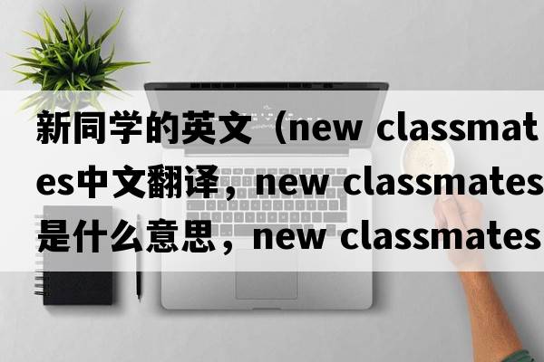 新同學(xué)的英文（new classmates中文翻譯，new classmates是什么意思，new classmates發(fā)音、用法及例句）