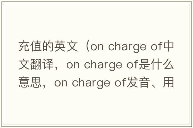 充值的英文（on charge of中文翻譯，on charge of是什么意思，on charge of發(fā)音、用法及例句）