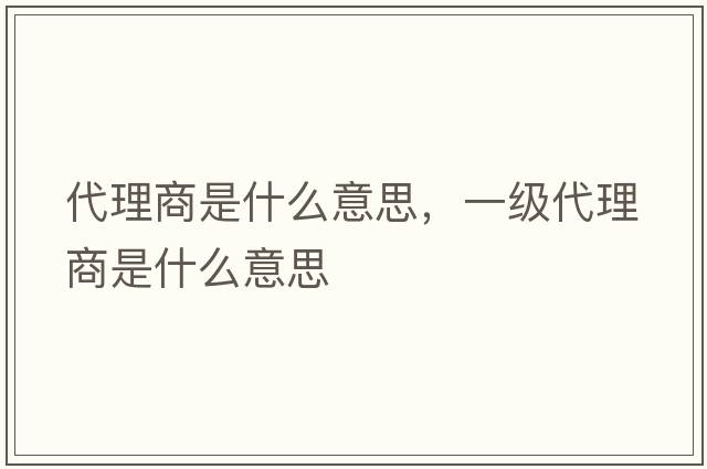 代理商是什么意思，一級代理商是什么意思