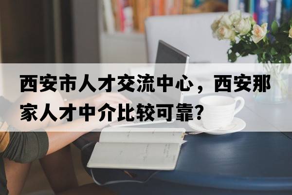 西安市人才交流中心，西安那家人才中介比較可靠？