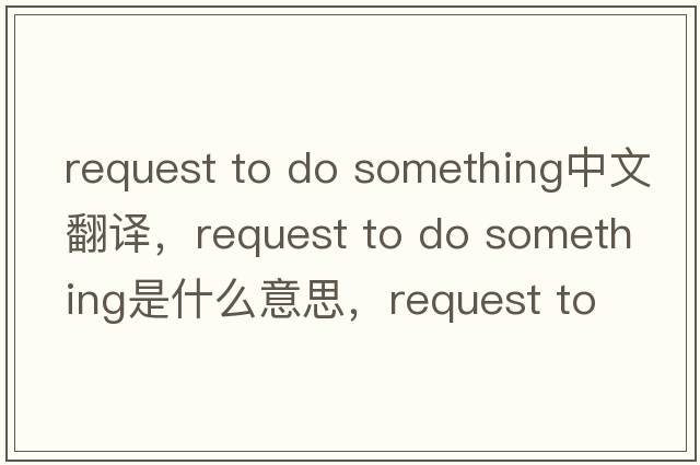 request to do something中文翻譯，request to do something是什么意思，request to do something發(fā)音、用法及例句